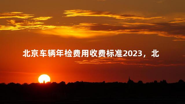 北京车辆年检费用收费标准2023，北京车辆年检费用收费标准