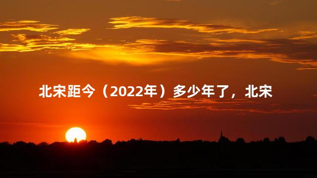 北宋距今（2022年）多少年了，北宋距今多少年2020